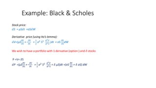 Example: Black & Scholes
Stock price:
𝑑S = μS𝑑t +σS𝑑W
Derivative price (using Ito’s lemma):
𝑑V=(μS
𝜕𝑉
𝜕𝑆
+
𝜕𝑉
𝜕𝑡
+
1
2
σ2
S2 𝑑2 𝑉
𝑑2 𝑆
)dt + σS
𝜕𝑉
𝜕𝑆
dW
We wish to have a portfolio with 1 derivative (option ) and 𝛿 stocks
P =V+ 𝛿S
𝑑P =(μS
𝜕𝑉
𝜕𝑆
+
𝜕𝑉
𝜕𝑡
+
1
2
σ2
S2 𝑑2 𝑉
𝑑2 𝑆
+ 𝛿 μS)dt +(σS
𝜕𝑉
𝜕𝑆
+ 𝛿 σS) dW
 