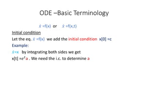 ODE –Basic Terminology
𝑥 =f(x) or 𝑥 =f(x,t)
Initial condition
Let the eq. 𝑥 =f(x) we add the initial condition x[0] =c
Example:
𝑥=x by integrating both sides we get
x[t] =𝑒 𝑡
a . We need the i.c. to determine a
 