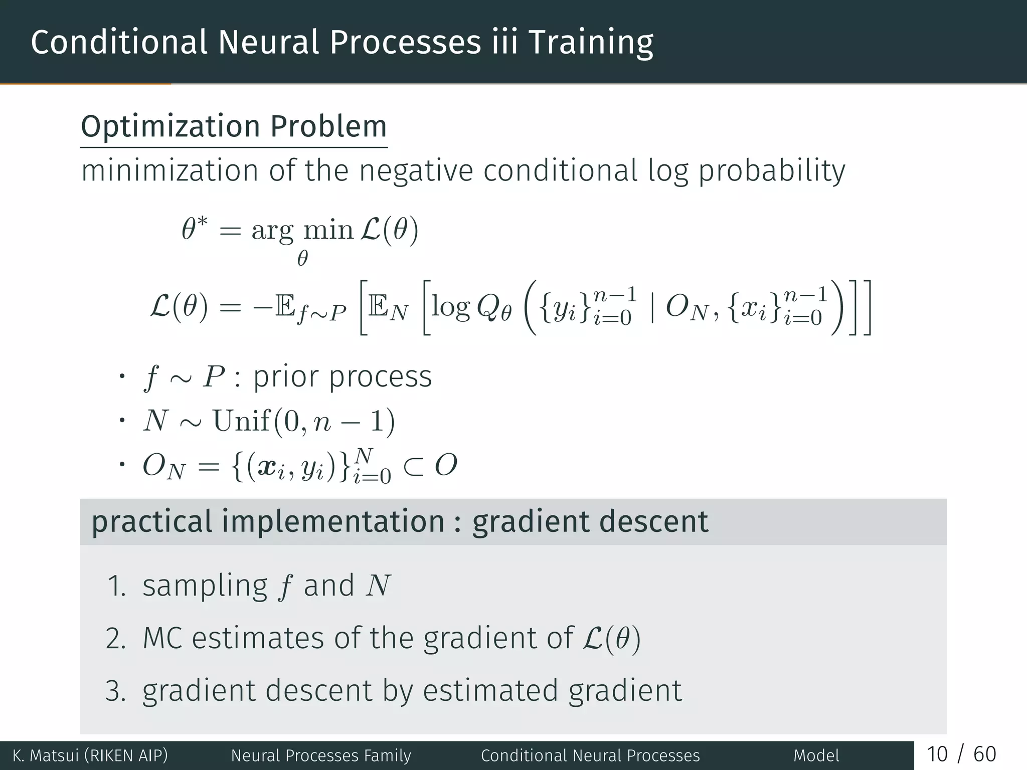 Conditional Neural Processes iii Training
Optimization Problem
minimization of the negative conditional log probability
θ∗
= arg min
θ
L(θ)
L(θ) = −Ef∼P
[
EN
[
log Qθ
(
{yi}n−1
i=0 | ON , {xi}n−1
i=0
)]]
• f ∼ P : prior process
• N ∼ Unif(0, n − 1)
• ON = {(xi, yi)}N
i=0 ⊂ O
practical implementation : gradient descent
1. sampling f and N
2. MC estimates of the gradient of L(θ)
3. gradient descent by estimated gradient
K. Matsui (RIKEN AIP) Neural Processes Family Conditional Neural Processes Model 10 / 60
 