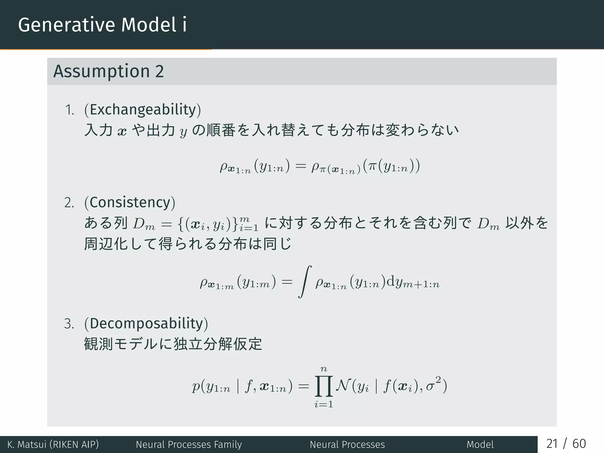 Generative Model i
Assumption 2
1. (Exchangeability)
入力 x や出力 y の順番を入れ替えても分布は変わらない
ρx1:n (y1:n) = ρπ(x1:n)(π(y1:n))
2. (Consistency)
ある列 Dm = {(xi, yi)}m
i=1 に対する分布とそれを含む列で Dm 以外を
周辺化して得られる分布は同じ
ρx1:m (y1:m) =
∫
ρx1:n (y1:n)dym+1:n
3. (Decomposability)
観測モデルに独立分解仮定
p(y1:n | f, x1:n) =
n∏
i=1
N(yi | f(xi), σ2
)
K. Matsui (RIKEN AIP) Neural Processes Family Neural Processes Model 21 / 60
 