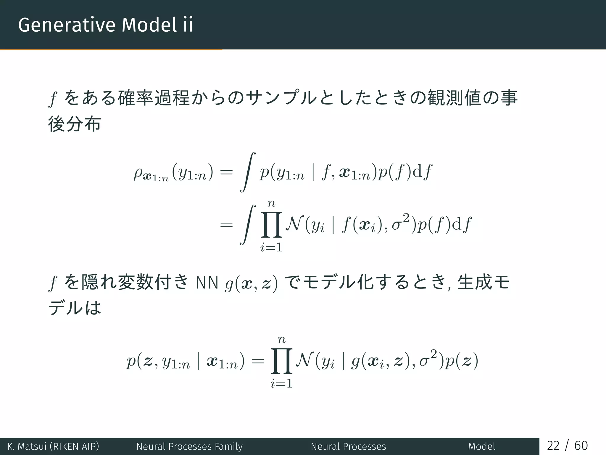 Generative Model ii
f をある確率過程からのサンプルとしたときの観測値の事
後分布
ρx1:n (y1:n) =
∫
p(y1:n | f, x1:n)p(f)df
=
∫ n∏
i=1
N(yi | f(xi), σ2
)p(f)df
f を隠れ変数付き NN g(x, z) でモデル化するとき, 生成モ
デルは
p(z, y1:n | x1:n) =
n∏
i=1
N(yi | g(xi, z), σ2
)p(z)
K. Matsui (RIKEN AIP) Neural Processes Family Neural Processes Model 22 / 60
 