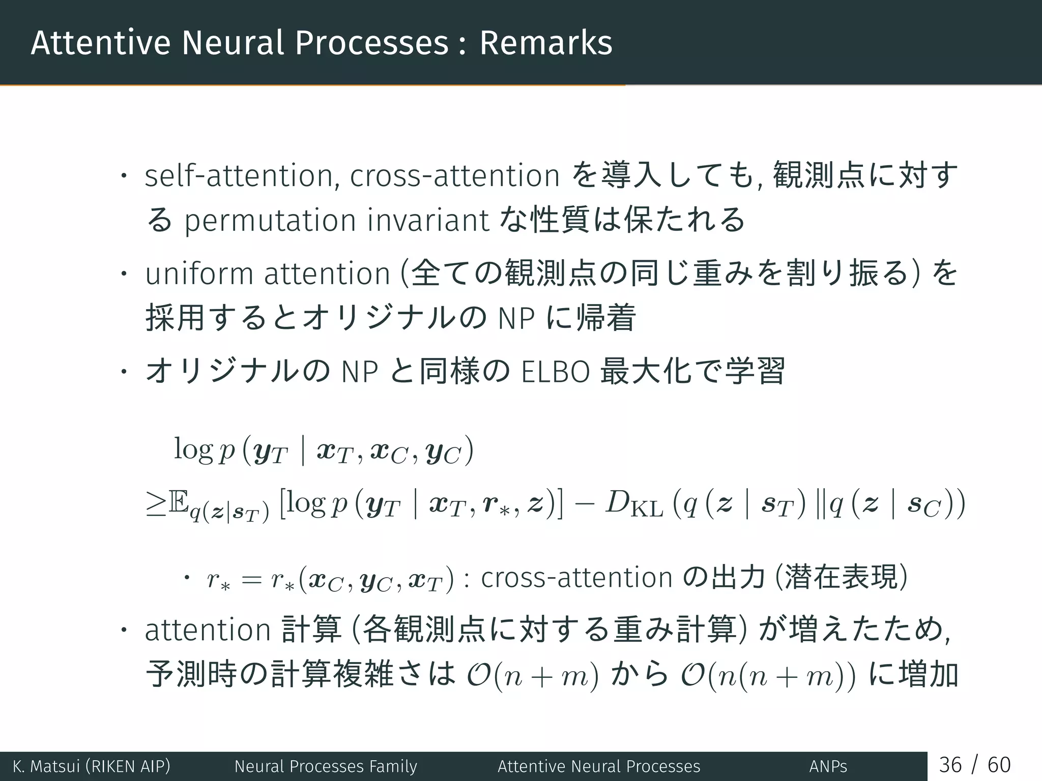 Attentive Neural Processes : Remarks
• self-attention, cross-attention を導入しても, 観測点に対す
る permutation invariant な性質は保たれる
• uniform attention (全ての観測点の同じ重みを割り振る) を
採用するとオリジナルの NP に帰着
• オリジナルの NP と同様の ELBO 最大化で学習
log p (yT | xT , xC, yC)
≥Eq(z|sT ) [log p (yT | xT , r∗, z)] − DKL (q (z | sT ) ∥q (z | sC))
• r∗ = r∗(xC, yC, xT ) : cross-attention の出力 (潜在表現)
• attention 計算 (各観測点に対する重み計算) が増えたため,
予測時の計算複雑さは O(n + m) から O(n(n + m)) に増加
K. Matsui (RIKEN AIP) Neural Processes Family Attentive Neural Processes ANPs 36 / 60
 