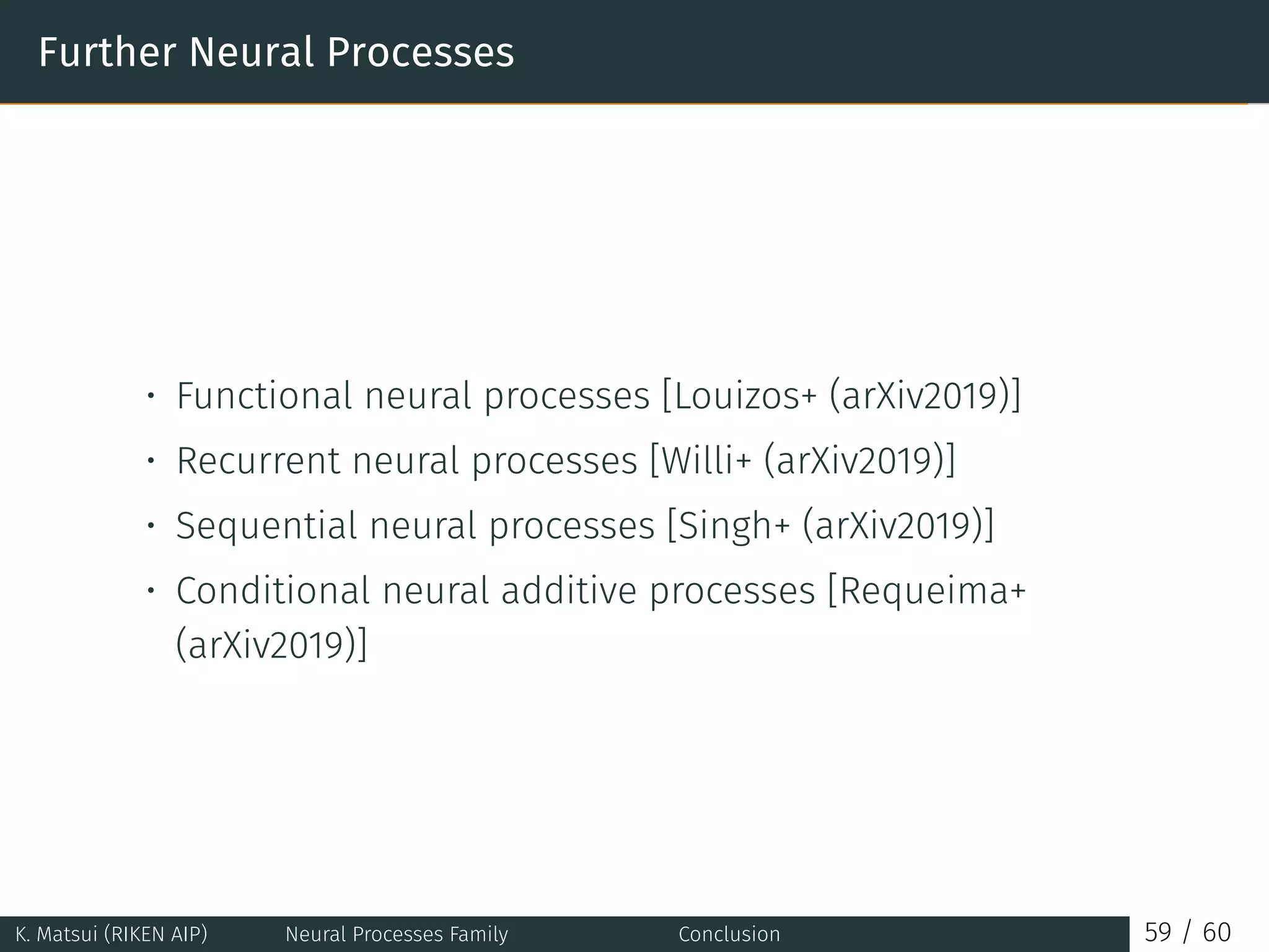 Further Neural Processes
• Functional neural processes [Louizos+ (arXiv2019)]
• Recurrent neural processes [Willi+ (arXiv2019)]
• Sequential neural processes [Singh+ (arXiv2019)]
• Conditional neural additive processes [Requeima+
(arXiv2019)]
K. Matsui (RIKEN AIP) Neural Processes Family Conclusion 59 / 60
 