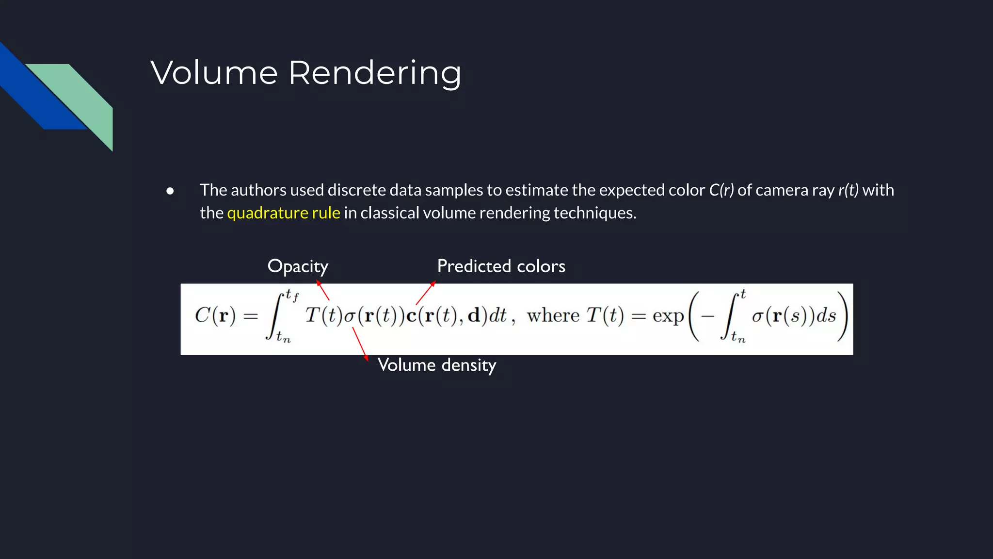 Volume Rendering
● The authors used discrete data samples to estimate the expected color C(r) of camera ray r(t) with
the quadrature rule in classical volume rendering techniques.
Predicted colors
Volume density
Opacity
 