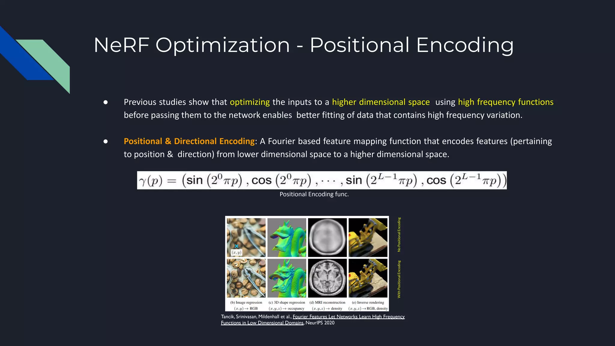 NeRF Optimization - Positional Encoding
● Previous studies show that optimizing the inputs to a higher dimensional space using high frequency functions
before passing them to the network enables better fitting of data that contains high frequency variation.
● Positional & Directional Encoding: A Fourier based feature mapping function that encodes features (pertaining
to position & direction) from lower dimensional space to a higher dimensional space.
Positional Encoding func.
Tancik, Srinivasan, Mildenhall et al., Fourier Features Let Networks Learn High Frequency
Functions in Low Dimensional Domains, NeurIPS 2020
No
Positional
Encoding
With
Positional
Encoding
 