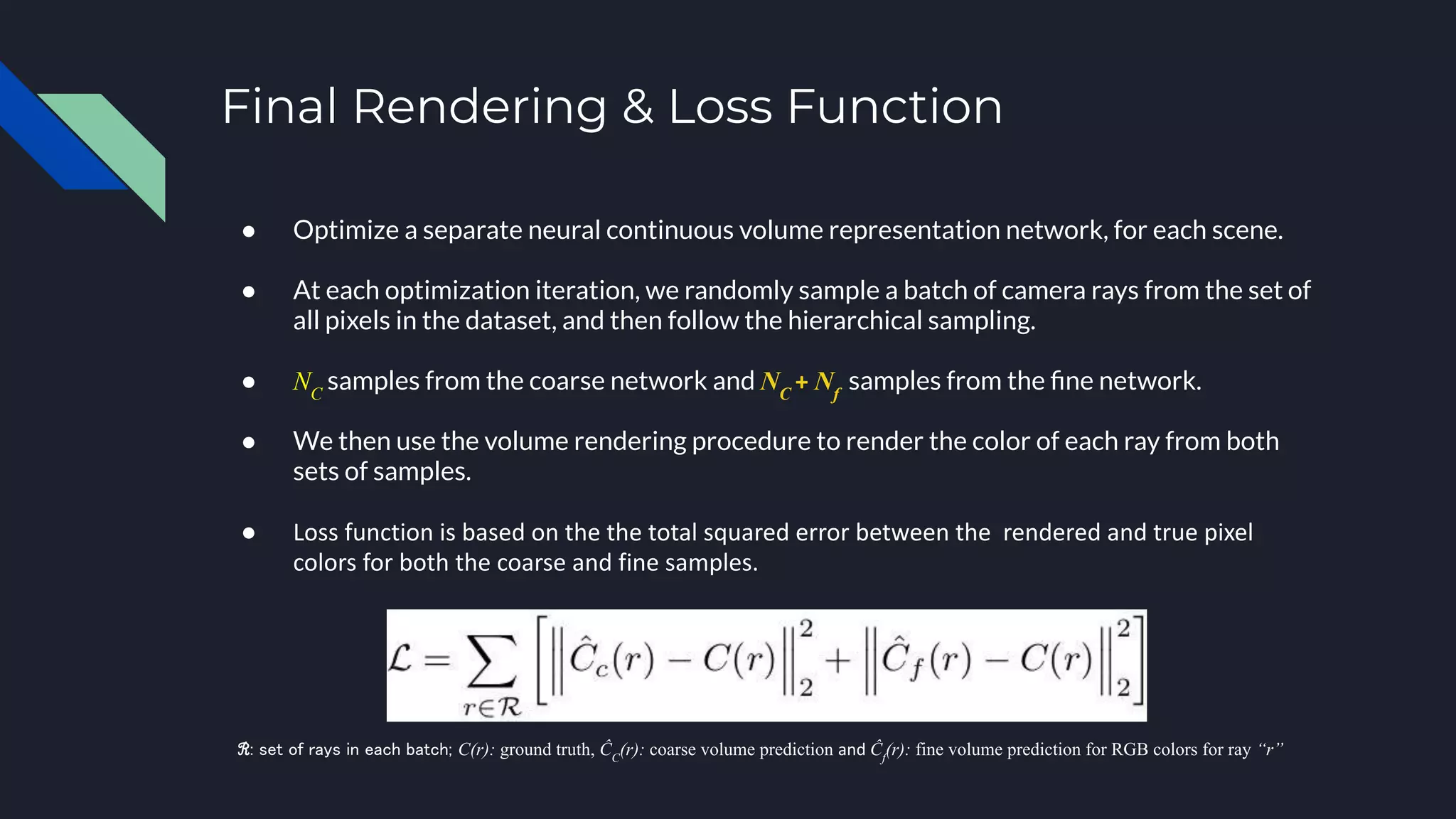 Final Rendering & Loss Function
● Optimize a separate neural continuous volume representation network, for each scene.
● At each optimization iteration, we randomly sample a batch of camera rays from the set of
all pixels in the dataset, and then follow the hierarchical sampling.
● NC
samples from the coarse network and NC
+ Nf
samples from the ﬁne network.
● We then use the volume rendering procedure to render the color of each ray from both
sets of samples.
● Loss function is based on the the total squared error between the rendered and true pixel
colors for both the coarse and fine samples.
ℛ: set of rays in each batch; C(r): ground truth, ĈC
(r): coarse volume prediction and Ĉf
(r): fine volume prediction for RGB colors for ray “r”
 
