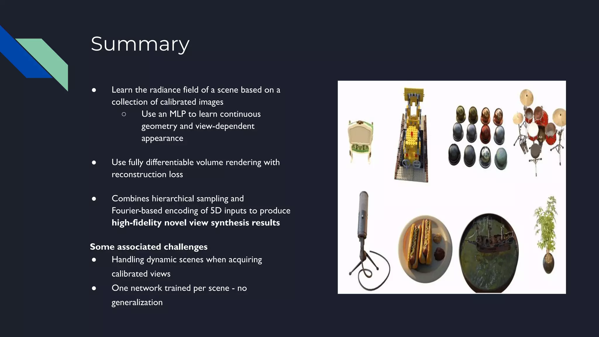 Summary
● Learn the radiance field of a scene based on a
collection of calibrated images
○ Use an MLP to learn continuous
geometry and view-dependent
appearance
● Use fully differentiable volume rendering with
reconstruction loss
● Combines hierarchical sampling and
Fourier-based encoding of 5D inputs to produce
high-fidelity novel view synthesis results
Some associated challenges
● Handling dynamic scenes when acquiring
calibrated views
● One network trained per scene - no
generalization
 