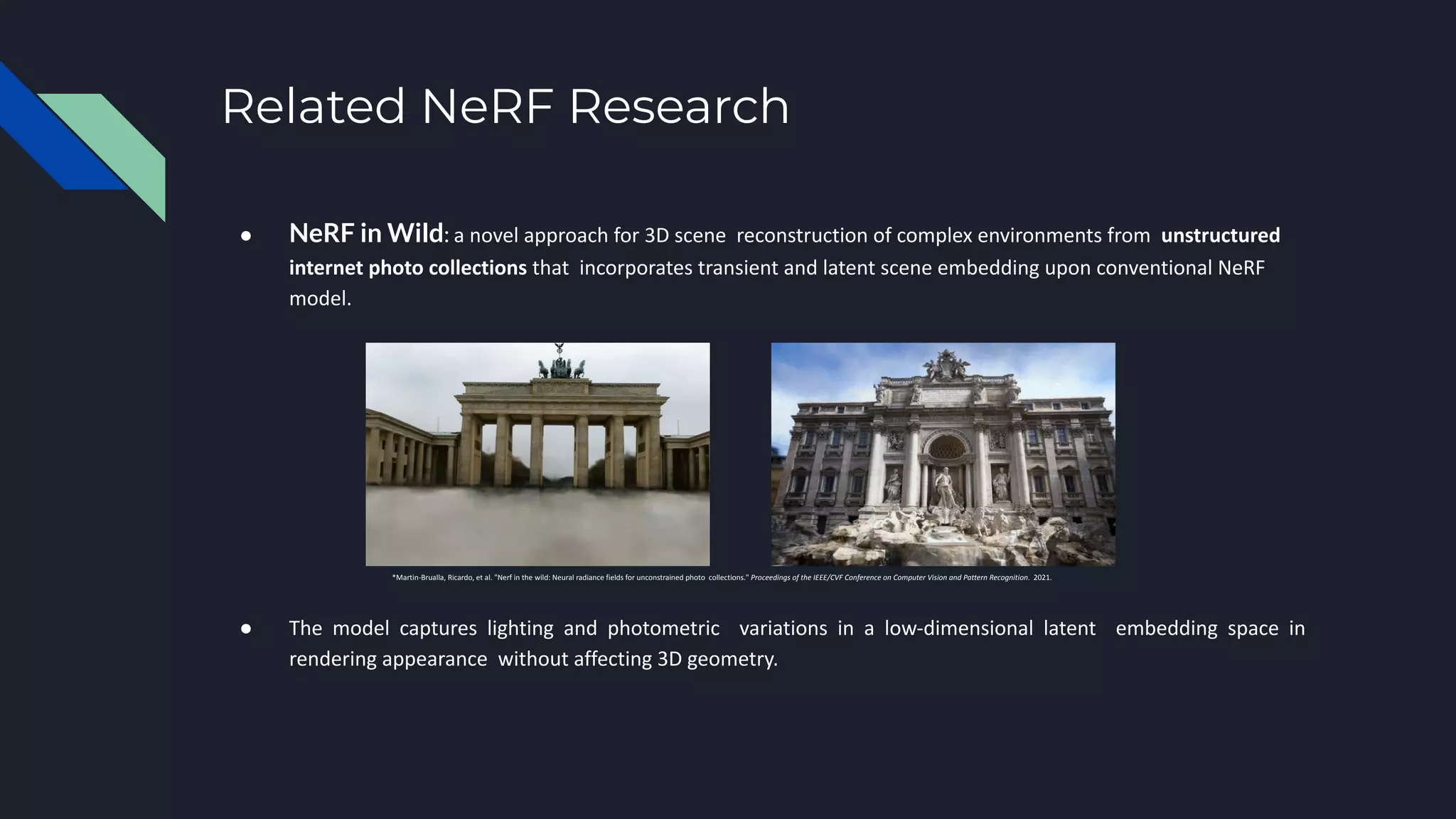 Related NeRF Research
● NeRF in Wild: a novel approach for 3D scene reconstruction of complex environments from unstructured
internet photo collections that incorporates transient and latent scene embedding upon conventional NeRF
model.
*Martin-Brualla, Ricardo, et al. "Nerf in the wild: Neural radiance fields for unconstrained photo collections." Proceedings of the IEEE/CVF Conference on Computer Vision and Pattern Recognition. 2021.
● The model captures lighting and photometric variations in a low-dimensional latent embedding space in
rendering appearance without affecting 3D geometry.
 
