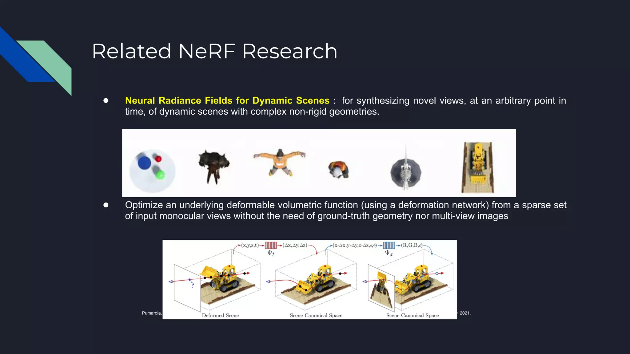 ● Neural Radiance Fields for Dynamic Scenes : for synthesizing novel views, at an arbitrary point in
time, of dynamic scenes with complex non-rigid geometries.
● Optimize an underlying deformable volumetric function (using a deformation network) from a sparse set
of input monocular views without the need of ground-truth geometry nor multi-view images
Pumarola, Albert, et al. "D-nerf: Neural radiance fields for dynamic scenes." Proceedings of the IEEE/CVF Conference on Computer Vision and Pattern Recognition. 2021.
Related NeRF Research
 