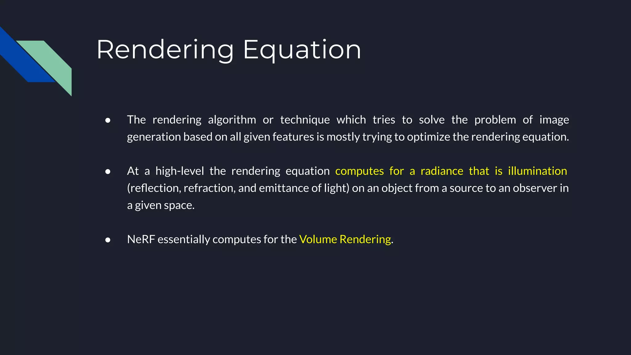 Rendering Equation
● The rendering algorithm or technique which tries to solve the problem of image
generation based on all given features is mostly trying to optimize the rendering equation.
● At a high-level the rendering equation computes for a radiance that is illumination
(reﬂection, refraction, and emittance of light) on an object from a source to an observer in
a given space.
● NeRF essentially computes for the Volume Rendering.
 
