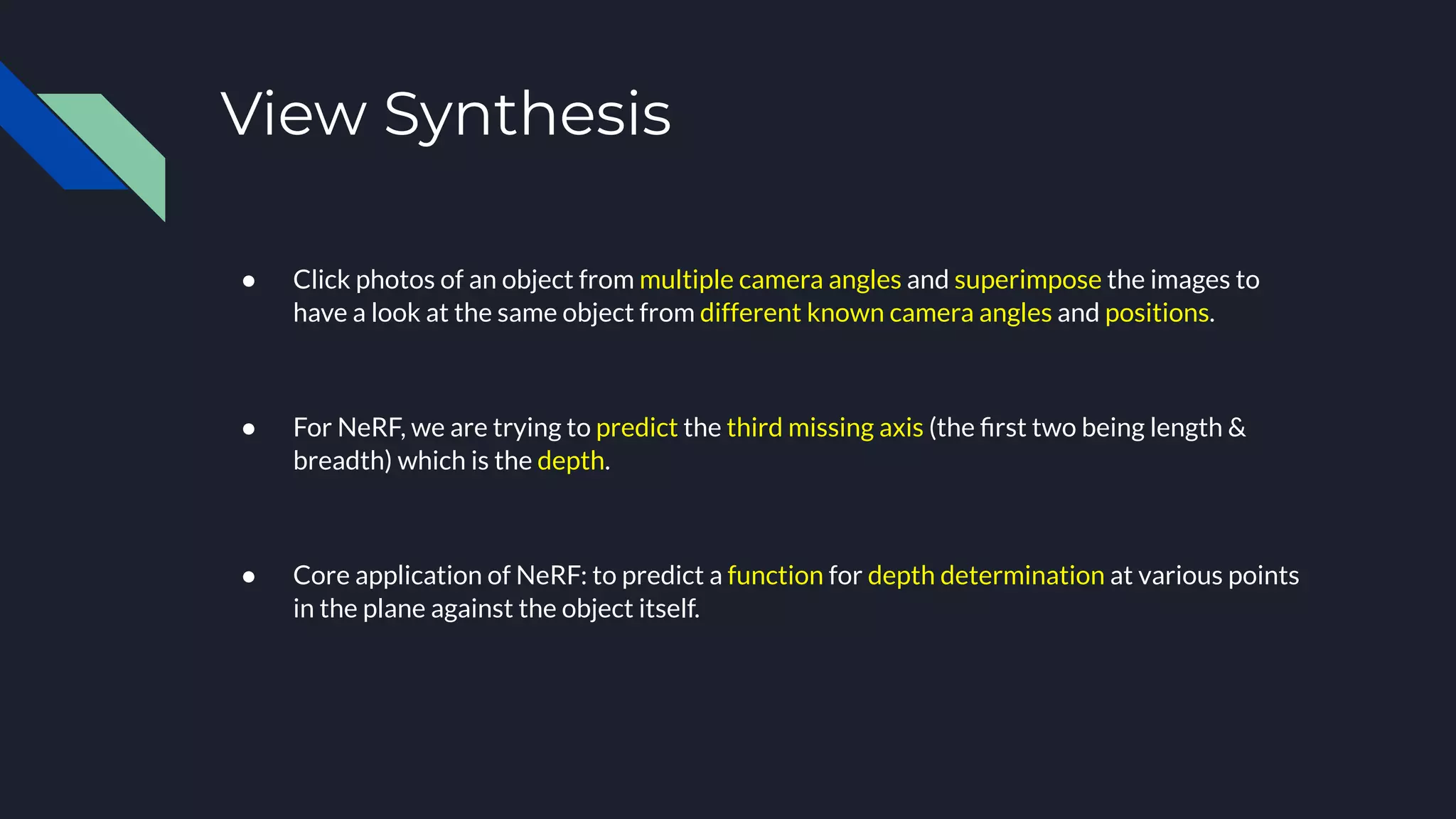 View Synthesis
● Click photos of an object from multiple camera angles and superimpose the images to
have a look at the same object from different known camera angles and positions.
● For NeRF, we are trying to predict the third missing axis (the ﬁrst two being length &
breadth) which is the depth.
● Core application of NeRF: to predict a function for depth determination at various points
in the plane against the object itself.
 