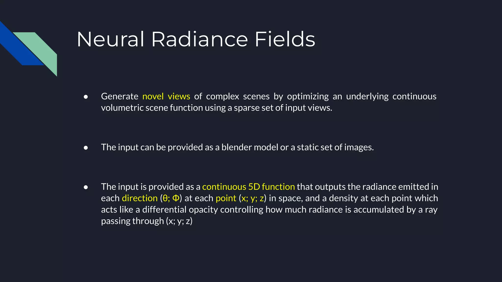 Neural Radiance Fields
● Generate novel views of complex scenes by optimizing an underlying continuous
volumetric scene function using a sparse set of input views.
● The input can be provided as a blender model or a static set of images.
● The input is provided as a continuous 5D function that outputs the radiance emitted in
each direction (θ; Φ) at each point (x; y; z) in space, and a density at each point which
acts like a differential opacity controlling how much radiance is accumulated by a ray
passing through (x; y; z)
 