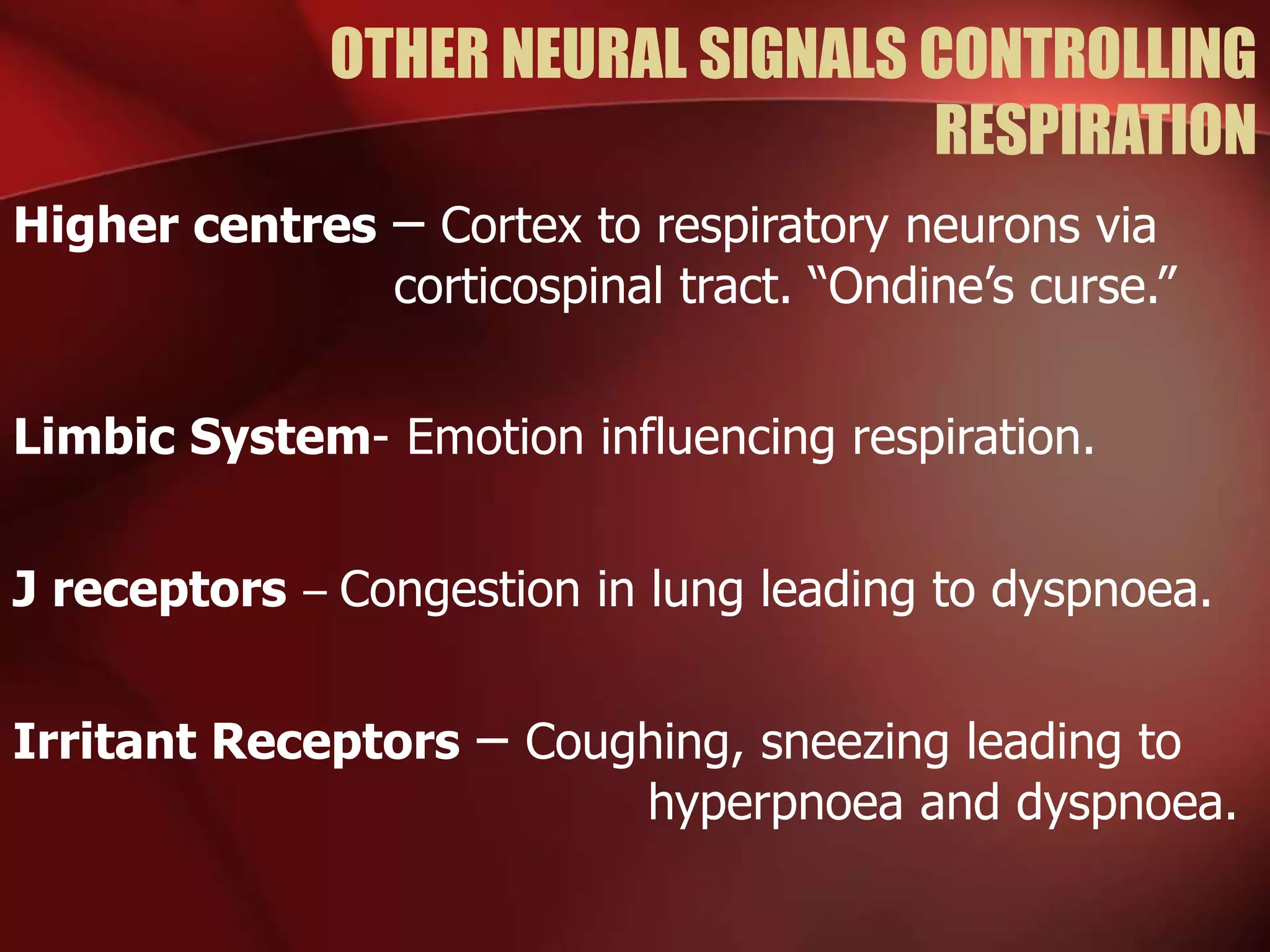 OTHER NEURAL SIGNALS CONTROLLING
RESPIRATION
Higher centres – Cortex to respiratory neurons via
corticospinal tract. “Ondine’s curse.”
Limbic System- Emotion influencing respiration.
J receptors – Congestion in lung leading to dyspnoea.
Irritant Receptors – Coughing, sneezing leading to
hyperpnoea and dyspnoea.
 