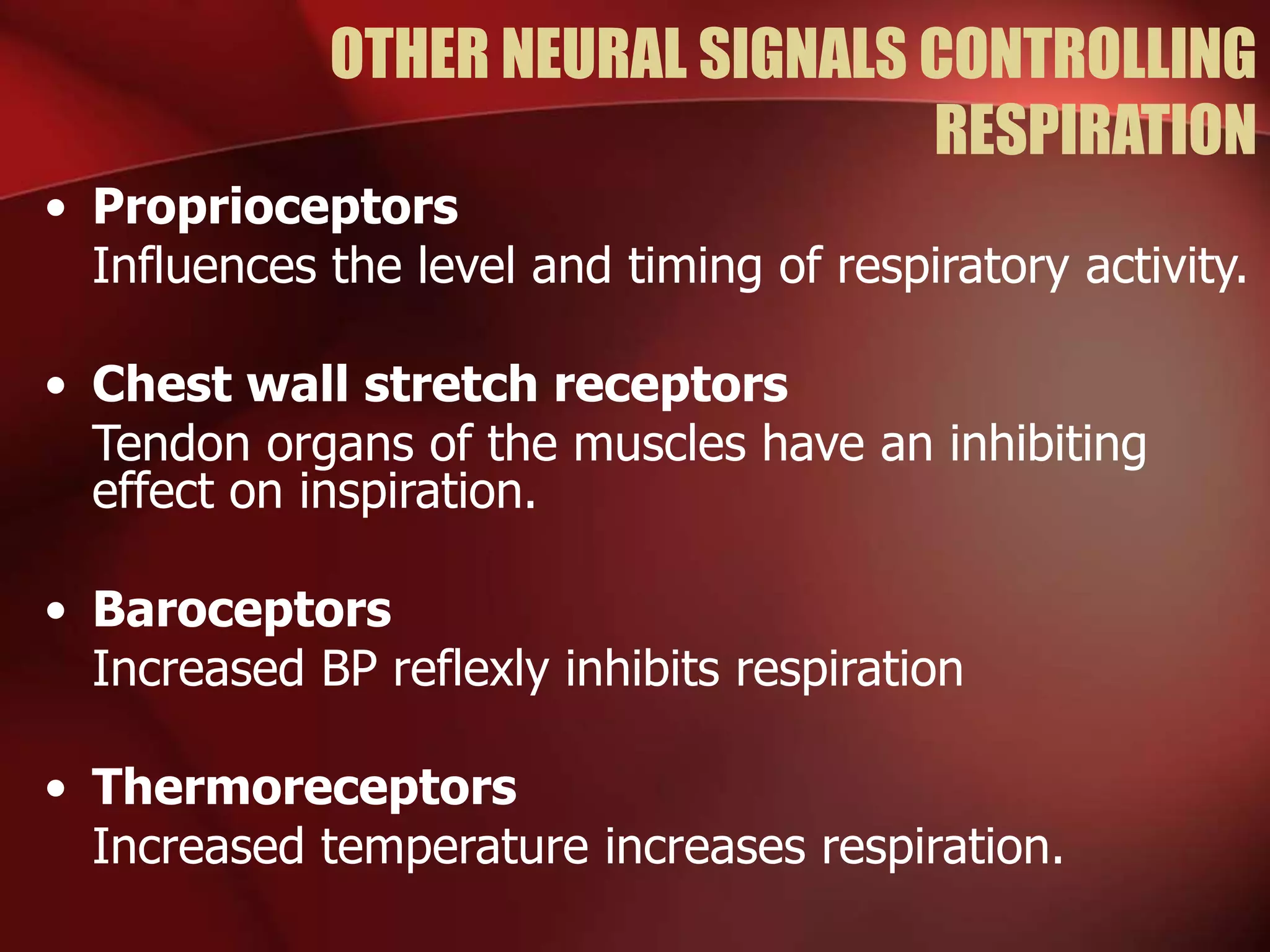 OTHER NEURAL SIGNALS CONTROLLING
RESPIRATION
• Proprioceptors
Influences the level and timing of respiratory activity.
• Chest wall stretch receptors
Tendon organs of the muscles have an inhibiting
effect on inspiration.
• Baroceptors
Increased BP reflexly inhibits respiration
• Thermoreceptors
Increased temperature increases respiration.
 