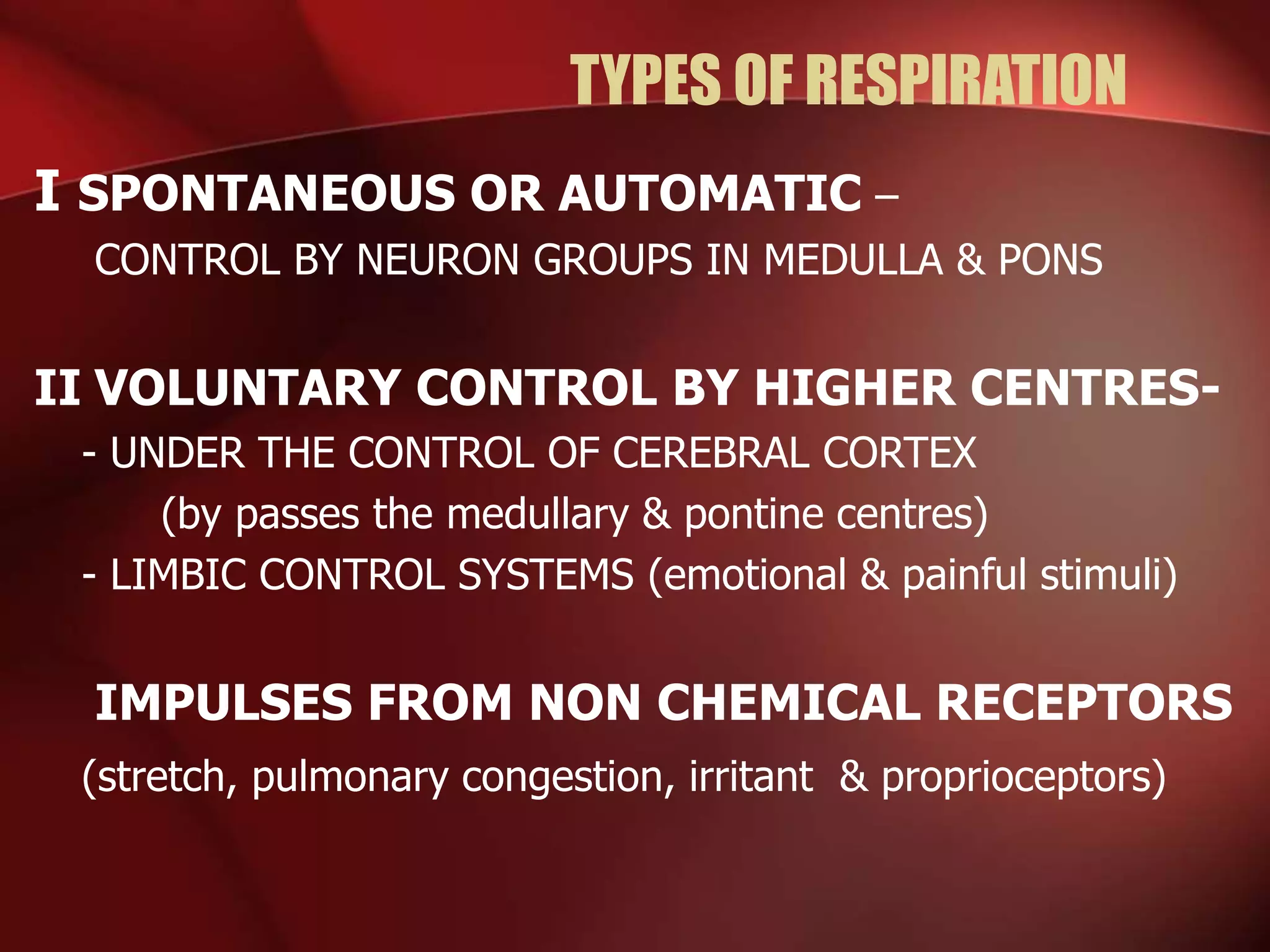 TYPES OF RESPIRATION
I SPONTANEOUS OR AUTOMATIC –
CONTROL BY NEURON GROUPS IN MEDULLA & PONS
II VOLUNTARY CONTROL BY HIGHER CENTRES-
- UNDER THE CONTROL OF CEREBRAL CORTEX
(by passes the medullary & pontine centres)
- LIMBIC CONTROL SYSTEMS (emotional & painful stimuli)
IMPULSES FROM NON CHEMICAL RECEPTORS
(stretch, pulmonary congestion, irritant & proprioceptors)
 