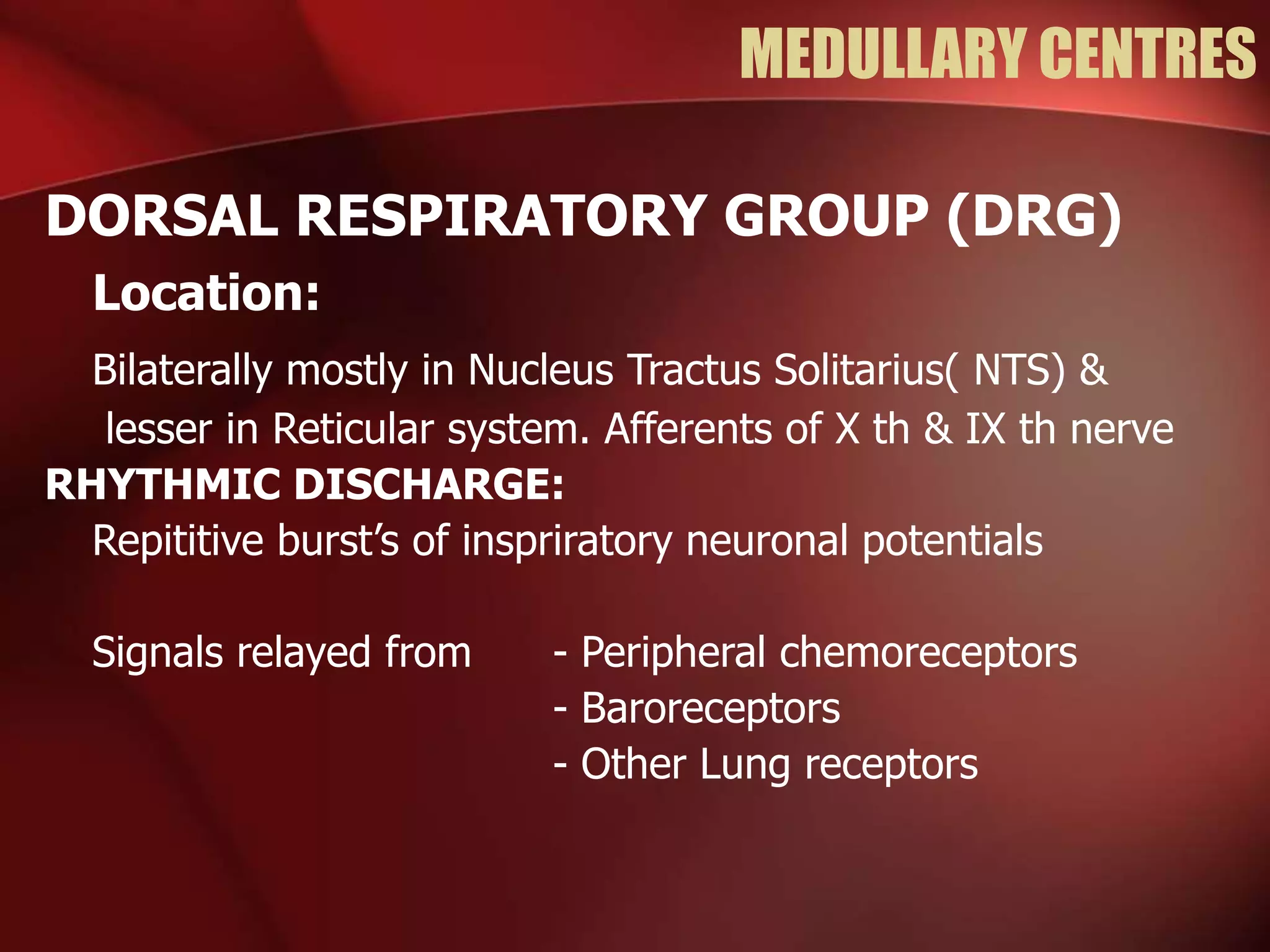 MEDULLARY CENTRES
DORSAL RESPIRATORY GROUP (DRG)
Location:
Bilaterally mostly in Nucleus Tractus Solitarius( NTS) &
lesser in Reticular system. Afferents of X th & IX th nerve
RHYTHMIC DISCHARGE:
Repititive burst’s of inspriratory neuronal potentials
Signals relayed from - Peripheral chemoreceptors
- Baroreceptors
- Other Lung receptors
 