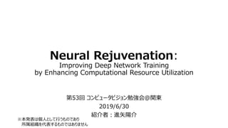 Neural Rejuvenation:
Improving Deep Network Training
by Enhancing Computational Resource Utilization
第53回 コンピュータビジョン勉強会＠関東
2019/6/30
紹介者：進矢陽介
※本発表は個人として行うものであり
所属組織を代表するものではありません
 