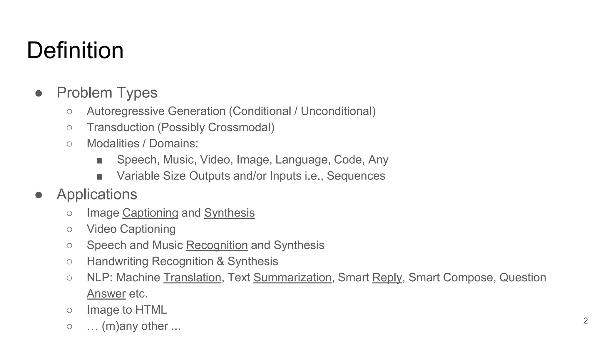 Definition
● Problem Types
○ Autoregressive Generation (Conditional / Unconditional)
○ Transduction (Possibly Crossmodal)
○ Modalities / Domains:
■ Speech, Music, Video, Image, Language, Code, Any
■ Variable Size Outputs and/or Inputs i.e., Sequences
● Applications
○ Image Captioning and Synthesis
○ Video Captioning
○ Speech and Music Recognition and Synthesis
○ Handwriting Recognition & Synthesis
○ NLP: Machine Translation, Text Summarization, Smart Reply, Smart Compose, Question
Answer etc.
○ Image to HTML
○ … (m)any other ...
2
 