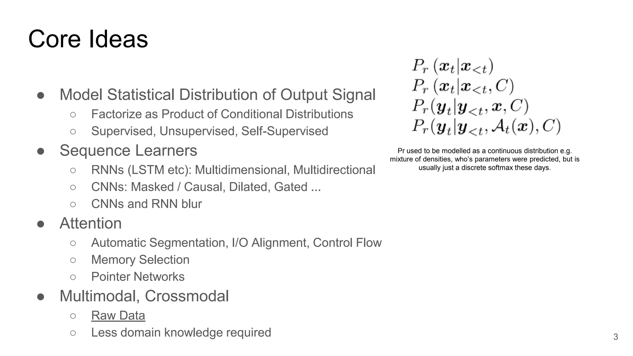 Core Ideas
● Model Statistical Distribution of Output Signal
○ Factorize as Product of Conditional Distributions
○ Supervised, Unsupervised, Self-Supervised
● Sequence Learners
○ RNNs (LSTM etc): Multidimensional, Multidirectional
○ CNNs: Masked / Causal, Dilated, Gated ...
○ CNNs and RNN blur
● Attention
○ Automatic Segmentation, I/O Alignment, Control Flow
○ Memory Selection
○ Pointer Networks
● Multimodal, Crossmodal
○ Raw Data
○ Less domain knowledge required 3
Pr used to be modelled as a continuous distribution e.g.
mixture of densities, who’s parameters were predicted, but is
usually just a discrete softmax these days.
 