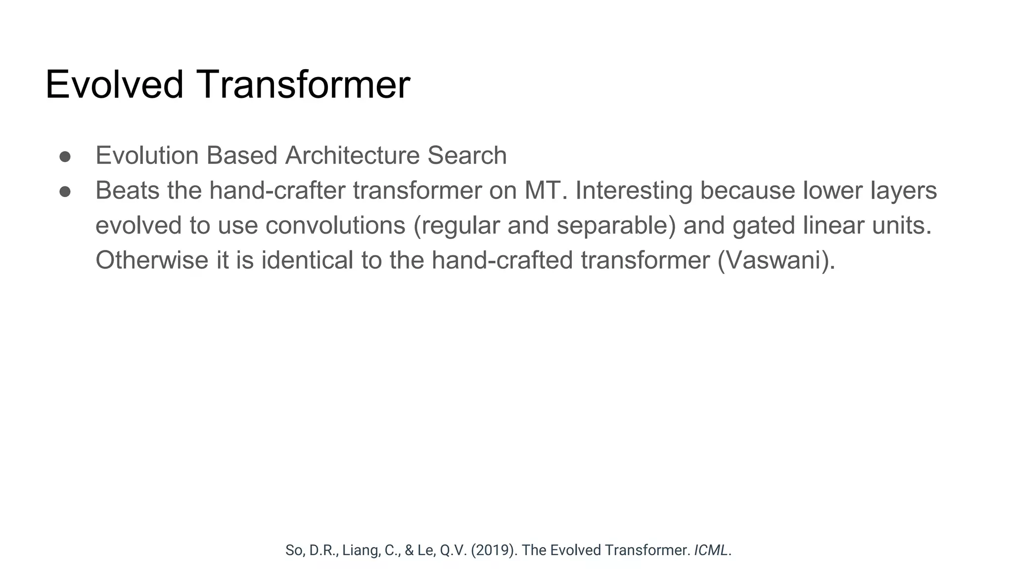 Evolved Transformer
● Evolution Based Architecture Search
● Beats the hand-crafter transformer on MT. Interesting because lower layers
evolved to use convolutions (regular and separable) and gated linear units.
Otherwise it is identical to the hand-crafted transformer (Vaswani).
So, D.R., Liang, C., & Le, Q.V. (2019). The Evolved Transformer. ICML.
 