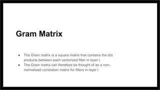 Gram Matrix
● The Gram matrix is a square matrix that contains the dot
products between each vectorized filter in layer l.
● The Gram matrix can therefore be thought of as a non-
normalized correlation matrix for filters in layer l.