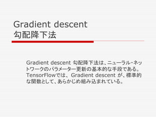 Gradient descent
勾配降下法
Gradient descent 勾配降下法は、ニューラル・ネッ
トワークのパラメーター更新の基本的な手段である。
TensorFlowでは、 Gradient descent が、標準的
な関数として、あらかじめ組み込まれている。
 