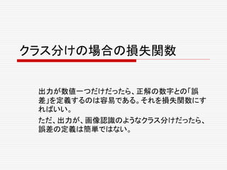 クラス分けの場合の損失関数
出力が数値一つだけだったら、正解の数字との「誤
差」を定義するのは容易である。それを損失関数にす
ればいい。
ただ、出力が、画像認識のようなクラス分けだったら、
誤差の定義は簡単ではない。
 