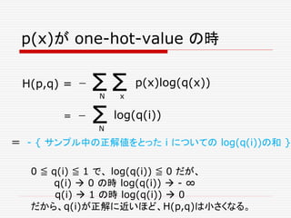 p(x)が one-hot-value の時
Σ Σ p(x)log(q(x))
N x
ー
＝ - { サンプル中の正解値をとった i についての log(q(i))の和 }
H(p,q) =
0 ≦ q(i) ≦ 1 で、 log(q(i)) ≦ 0 だが、
q(i)  0 の時 log(q(i))  - ∞
q(i)  1 の時 log(q(i))  0
だから、q(i)が正解に近いほど、H(p,q)は小さくなる。
Σ log(q(i))
N
ー=
 