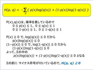 H(p, q) = - { p(x)log(q(x)) + (1-p(x))log(1-q(x)) }Σx
P(x),q(x)は、確率を表しているので
0 ≦ p(x) ≦ 1、 0 ≦ q(x) ≦ 1
0 ≦ 1-p(x) ≦ 1、 0 ≦ 1-q(x) ≦ 1
P(x) ≧ 0 で、log(q(x)) ≦ 0 だから
p(x)log(q(x)) ≦ 0
(1−p(x)) ≧ 0 で、log(1-q(x)) ≦ 0 だから
(1-p(x))log(1-q(x)) ≦ 0
よって、Σの中の
p(x)log(q(x)) + (1-p(x))log(1-q(x)) ≦ 0 となる
Σの前に マイナス符号が付いているので、H(p, q) ≧ 0
 