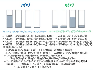 p(x) q(x)
P(1)=2/3,p(2)=1/4,p(3)=5/24,p(4)=5/24 q(1)=1/8,q(2)=1/8, q(3)=5/8,q(4)=1/8
x=1の時 2/3log(1/8)+(1-2/3)log(1-1/8) = 2/3log(1/8)+1/3log(7/8)
x=2の時 1/4log(1/8)+(1-1/4)log(1-1/8) = 1/4log(1/8)+3/4log(7/8)
x=3の時 5/24log(5/8)+(1-5/24)log(1-5/8) = 5/24log(5/6)+19/24log(3/8)
x=4の時 5/24log(1/8)+(1-5/24)log(1-1/8) = 5/24log(1/8)+19/24log(7/8)
全部足し合わせると
(-2/3log8+1/3(log7-log8)) + (-1/4log8+3/4(log7-log8)) +
(5/24(log5-log6)+19/24(log3-log8) + (-5/24log8+19/24(log7-log8))
= ( -16log8+8log7-8log8-6log8+18log7-18log8 +
5log5-5log6+19log3-19log8-5log8+19log7-19log8)/24
= ( -(16+8+6+18+19+5+19)log8+(8+18+19)log7-5log6+19log3)/24
H(p,q) = - ( -91log8 + 45log7 – 5(log2+log3) +19log3)/24
= (278log2-45log7+14log3)/24
 