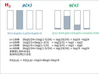 p(x) q(x)
P(1)=0,p(2)=1,p(3)=0,p(4)=0 q(1)=5/24,q(2)=2/3,q(3)=1/4,q(4)=5/24
x=1の時 0log5/24+1log(1-5/24) = log(19/24) = log19 –log24
x=2の時 1log2/3+0log(1-2/3) = log(2/3) = log2 – log3
x=3の時 0log1/4+1log(1-1/4) = log(3/4) = log3 – log4
x=4の時 0log5/24+1log(1-5/24) = log(19/24) = log19 –log24
全部足し合わせると
先のH2と同じになる
H3(p,q) = H2(p,q) =log3+8log2-2log19
H3
 
