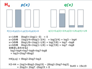 p(x) q(x)
P(1)=0,p(2)=1,p(3)=0,p(4)=0 q(1)=0,q(2)=3/4,q(3)=1/8,q(4)=1/8
x=1の時 0log0+1log(1- 0) = 0
x=2の時 1log3/4+0log(1-3/4) = log(3/4) = log3 – log4
x=3の時 0log1/8+1log(1-1/8) = log(7/8) = log7 –log8
x=4の時 0log1/8+1log(1-1/8) = log(7/8) = log7 –log8
全部足し合わせると
log3-log4+log7-log8+log7-log8
= log3+2log7-8log2
H4(p,q) = 8log2-2log7-log3
H3-H4 = (log3+8log2-2log19) – (8log2-2log7-log3)
= 2log3+ 2log7 -2log19 > 0 9x49 > 19x19
H4
 