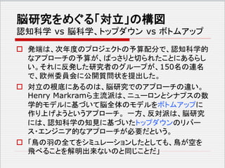 脳研究をめぐる「対立」の構図
認知科学 vs 脳科学、トップダウン vs ボトムアップ
 発端は、次年度のプロジェクトの予算配分で、認知科学的
なアプローチの予算が、ばっさりと切られたことにあるらし
い。それに反発した研究者のグループが、150名の連名
で、欧州委員会に公開質問状を提出した。
 対立の根底にあるのは、脳研究でのアプローチの違い。
Henry Markramら主流派は、ニューロンとシナプスの数
学的モデルに基づいて脳全体のモデルをボトムアップに
作り上げようというアプローチ。 一方、反対派は、脳研究
には、認知科学の知見に基づいたトップダウンのリバー
ス・エンジニア的なアプローチが必要だという。
 「鳥の羽の全てをシミュレーションしたとしても、鳥が空を
飛べることを解明出来ないのと同じことだ」
 