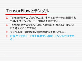 TensorFlowとテンソル
 TensorFlowのプログラムは、すべてのデータを表現する
ものとしてテンソル・データ構造を利用する。
 TensorFlowのテンソルは、n次元の配列あるいはリスト
だと考えることができる。
 テンソルは、静的な型と動的な次元を持っている。
 計算グラフのノード間を移動するのは、テンソルだけであ
る。
 