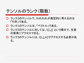 テンソルのランク（階数）
 ランク2のテンソルで、われわれが典型的に考えるのは
「行列」である。
 ランク1のテンソルは、「ベクトル」である。
 ランク2のテンソルに対しては、t[i,j] という構文で、任意
の要素にアクセスできる。
 ランク3のテンソルには、t[i,j,k]でアクセスする必要があ
る。
 