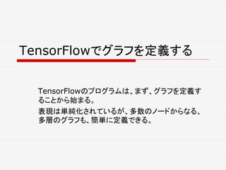 TensorFlowでグラフを定義する
TensorFlowのプログラムは、まず、グラフを定義す
ることから始まる。
表現は単純化されているが、多数のノードからなる、
多層のグラフも、簡単に定義できる。
 