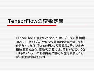 TensorFlowの変数定義
TensorFlowの変数（Variable）は、データの格納場
所として、他のプログラミング言語の変数と同じ役割
を果たす。ただ、TensorFlowの変数は、テンソルの
格納場所である。変数の定義では、それがどのような
「形」のテンソルの格納場所であるかを定義すること
が、重要な意味を持つ。
 