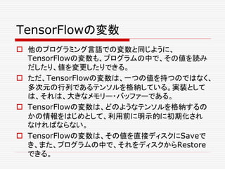 TensorFlowの変数
 他のプログラミング言語での変数と同じように、
TensorFlowの変数も、プログラムの中で、その値を読み
だしたり、値を変更したりできる。
 ただ、TensorFlowの変数は、一つの値を持つのではなく、
多次元の行列であるテンソルを格納している。実装として
は、それは、大きなメモリー・バッファーである。
 TensorFlowの変数は、どのようなテンソルを格納するの
かの情報をはじめとして、利用前に明示的に初期化され
なければならない。
 TensorFlowの変数は、その値を直接ディスクにSaveで
き、また、プログラムの中で、それをディスクからRestore
できる。
 