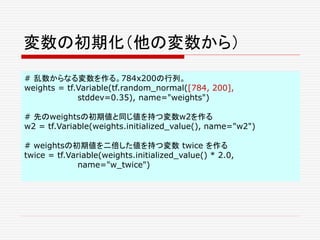 変数の初期化（他の変数から）
# 乱数からなる変数を作る。784x200の行列。
weights = tf.Variable(tf.random_normal([784, 200],
stddev=0.35), name="weights")
# 先のweightsの初期値と同じ値を持つ変数w2を作る
w2 = tf.Variable(weights.initialized_value(), name="w2")
# weightsの初期値を二倍した値を持つ変数 twice を作る
twice = tf.Variable(weights.initialized_value() * 2.0,
name="w_twice")
 