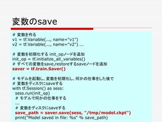 変数のsave
# 変数を作る
v1 = tf.Variable(..., name="v1")
v2 = tf.Variable(..., name="v2") ...
# 変数を初期化する init_opノードを追加
init_op = tf.initialize_all_variables()
# すべての変数をsave,restoreするsaveノードを追加
saver = tf.train.Saver()
# モデルを起動し、変数を初期化し、何かの仕事をした後で
# 変数をディスクにsaveする
with tf.Session() as sess:
sess.run(init_op)
# モデルで何かの仕事をする
...
# 変数をディスクにsaveする
save_path = saver.save(sess, "/tmp/model.ckpt")
print("Model saved in file: %s" % save_path)
 