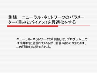 訓練： ニューラル・ネットワークのパラメー
ター（重みとバイアス）を最適化をする
ニューラル・ネットワークの「訓練」は、プログラム上で
は簡単に記述されているが、計算時間の大部分は、
この「訓練」に費やされる。
 