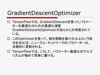 GradientDescentOptimizer
 TensorFlowでは、GradientDescentを使ったパラメー
ターの最適化のための最適化演算
GradientDescentOptimizerがあらかじめ用意されて
いる。
 このOptimizerを使って、損失関数を最小化せよという指
示を出せば、ニューラル・ネットワークのパラメーターは、
自動的に更新される。
 TensorFlowでは、こうして、パラメーター最適化のアルゴ
リズムが極めて簡単に書ける。
 