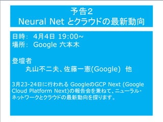 予告２
Neural Net とクラウドの最新動向
日時： 4月4日 19:00~
場所： Google 六本木
登壇者
丸山不二夫、佐藤一憲(Google) 他
3月23-24日に行われる GoogleのGCP Next (Google
Cloud Platform Next)の報告会を兼ねて、ニューラル・
ネットワークとクラウドの最新動向を探ります。
 