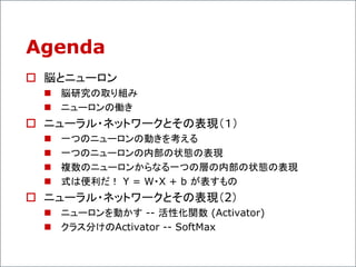 Agenda
 脳とニューロン
 脳研究の取り組み
 ニューロンの働き
 ニューラル・ネットワークとその表現（１）
 一つのニューロンの動きを考える
 一つのニューロンの内部の状態の表現
 複数のニューロンからなる一つの層の内部の状態の表現
 式は便利だ！ Y = W・X + b が表すもの
 ニューラル・ネットワークとその表現（2）
 ニューロンを動かす -- 活性化関数 (Activator)
 クラス分けのActivator -- SoftMax
 