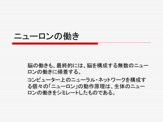 ニューロンの働き
脳の働きも、最終的には、脳を構成する無数のニュー
ロンの働きに帰着する。
コンピューター上のニューラル・ネットワークを構成す
る個々の「ニューロン」の動作原理は、生体のニュー
ロンの働きをシミレートしたものである。
 