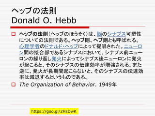 ヘッブの法則
Donald O. Hebb
 ヘッブの法則（ヘッブのほうそく）は、脳のシナプス可塑性
についての法則である。ヘッブ則、ヘブ則とも呼ばれる。
心理学者のドナルド・ヘッブによって提唱された。ニューロ
ン間の接合部であるシナプスにおいて、シナプス前ニュー
ロンの繰り返し発火によってシナプス後ニューロンに発火
が起こると、そのシナプスの伝達効率が増強される。また
逆に、発火が長期間起こらないと、そのシナプスの伝達効
率は減退するというものである。
 The Organization of Behavior. 1949年
https://goo.gl/2HsDwK
 