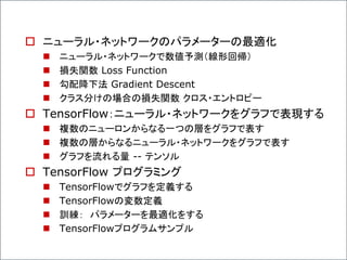  ニューラル・ネットワークのパラメーターの最適化
 ニューラル・ネットワークで数値予測（線形回帰）
 損失関数 Loss Function
 勾配降下法 Gradient Descent
 クラス分けの場合の損失関数 クロス・エントロピー
 TensorFlow：ニューラル・ネットワークをグラフで表現する
 複数のニューロンからなる一つの層をグラフで表す
 複数の層からなるニューラル・ネットワークをグラフで表す
 グラフを流れる量 -- テンソル
 TensorFlow プログラミング
 TensorFlowでグラフを定義する
 TensorFlowの変数定義
 訓練： パラメーターを最適化をする
 TensorFlowプログラムサンプル
 