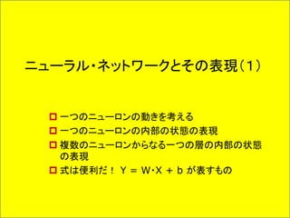 ニューラル・ネットワークとその表現（１）
 一つのニューロンの動きを考える
 一つのニューロンの内部の状態の表現
 複数のニューロンからなる一つの層の内部の状態
の表現
 式は便利だ！ Y = W・X + b が表すもの
 