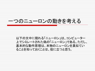 一つのニューロンの動きを考える
以下の文中に現れる「ニューロン」は、コンピューター
上でシミレートされた偽の「ニューロン」である。ただし、
基本的な動作原理は、本物のニューロンを真似てい
ることを知っておくことは、役に立つと思う。
 