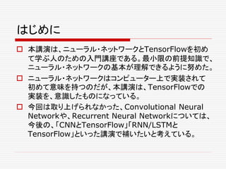 はじめに
 本講演は、ニューラル・ネットワークとTensorFlowを初め
て学ぶ人のための入門講座である。最小限の前提知識で、
ニューラル・ネットワークの基本が理解できるように努めた。
 ニューラル・ネットワークはコンピューター上で実装されて
初めて意味を持つのだが、本講演は、TensorFlowでの
実装を、意識したものになっている。
 今回は取り上げられなかった、Convolutional Neural
Networkや、Recurrent Neural Networkについては、
今後の、「CNNとTensorFlow」「RNN/LSTMと
TensorFlow」といった講演で補いたいと考えている。
 
